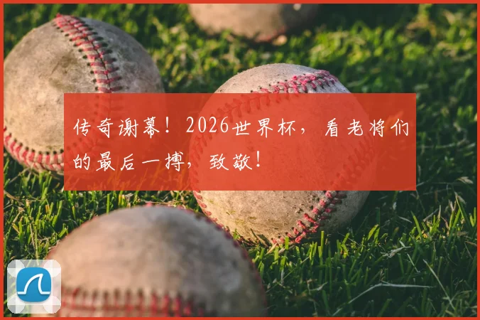 传奇谢幕！2026世界杯，看老将们的最后一搏，致敬！