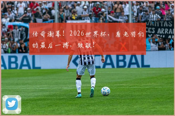 传奇谢幕！2026世界杯，看老将们的最后一搏，致敬！