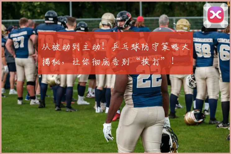 从被动到主动！乒乓球防守策略大揭秘，让你彻底告别“挨打”！