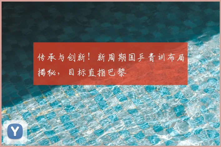传承与创新！新周期国乒青训布局揭秘，目标直指巴黎