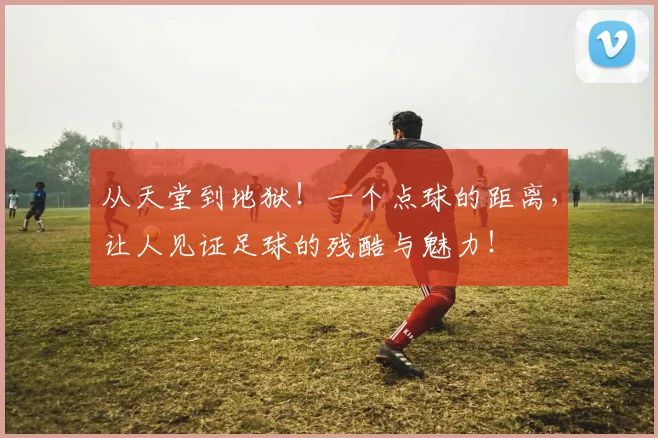 从天堂到地狱！一个点球的距离，让人见证足球的残酷与魅力！