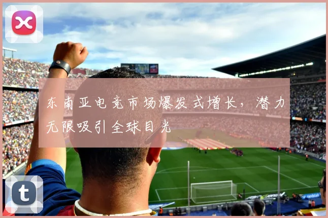 东南亚电竞市场爆发式增长，潜力无限吸引全球目光